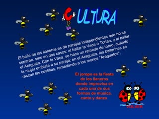 VOLVER
El baile de los llaneros es de parejas independientes que no se
separan, sino en dos casos: al bailar la Vaca o Toriao, y al bailar
el Araguato. Con la Vaca, se hace un remedo de toreo, cuando
la mujer embiste a su pareja; en el Araguato, los bailarines se
rascan las costillas, remedando a los monos "Araguatos".
El joropo es la fiesta 
de los llaneros 
donde improvisa en 
cada una de sus 
formas de música, 
canto y danza 
 