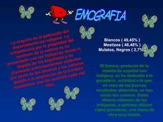 La mayoría de la población del 
departamento es indígena. La 
competencia por la propiedad del 
territorio de la sabana se ha 
presentado con los indígenas desde la 
llegada de los españoles y ha 
planteado enfrentamientos violentos 
por parte de los llaneros y los colonos 
debido a la ampliación de la frontera 
económica, que los acorrala cada vez 
más.
Blancos ( 49,45% ) 
Mestizos ( 48,48% ) 
Mulatos, Negros ( 2,7% ) 
El llanero, producto de la 
mezcla de español con 
indígena, se ha dedicado a la 
ganadería, actividad a la que, 
en vista de los buenos 
resultados obtenidos, se han 
unido los colonos. Estos 
últimos obtienen de los 
indígenas, a quienes utilizan 
como jornaleros, una mano de 
obra muy barata.
 