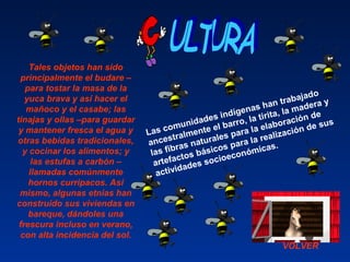VOLVER
Las comunidades indígenas han trabajado 
ancestralmente el barro, la tirita, la madera y 
las fibras naturales para la elaboración de 
artefactos básicos para la realización de sus 
actividades socioeconómicas. 
Tales objetos han sido
principalmente el budare –
para tostar la masa de la
yuca brava y así hacer el
mañoco y el casabe; las
tinajas y ollas –para guardar
y mantener fresca el agua y
otras bebidas tradicionales,
y cocinar los alimentos; y
las estufas a carbón –
llamadas comúnmente
hornos curripacos. Así
mismo, algunas etnias han
construido sus viviendas en
bareque, dándoles una
frescura incluso en verano,
con alta incidencia del sol.
 