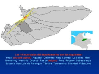 Los 19 municipios del departamentos son los siguientes:
Yopal (ciudad capital) Aguazul Chámeza Hato Corozal La Salina Maní
Monterrey Nunchía Orocué Paz de Ariporo Pore Recetor Sabanalarga
Sácama San Luis de Palenque Támara Tauramena Trinidad Villanueva
 