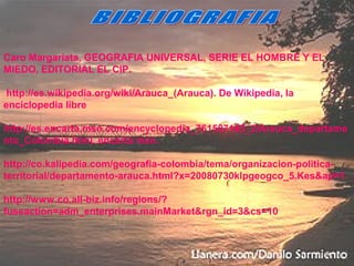 Caro Margariata, GEOGRAFIA UNIVERSAL, SERIE EL HOMBRE Y EL
MIEDO, EDITORIAL EL CIP.
http://es.wikipedia.org/wiki/Arauca_(Arauca). De Wikipedia, la
enciclopedia libre
http://es.encarta.msn.com/encyclopedia_761587143_2/Arauca_departame
nto_Colombia.html. encarta msn.
http://co.kalipedia.com/geografia-colombia/tema/organizacion-politica-
territorial/departamento-arauca.html?x=20080730klpgeogco_5.Kes&ap=1
http://www.co.all-biz.info/regions/?
fuseaction=adm_enterprises.mainMarket&rgn_id=3&cs=10
 