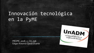 Innovación tecnológica
en la PyME
PROPE_2018_2_CA_036
Edgar Antonio Ojeda Duarte
 