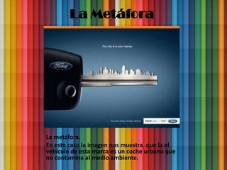 La Metáfora




La metáfora.
En este caso la imagen nos muestra que la el
vehículo de esta marca es un coche urbano que
no contamina al medio ambiente.
 