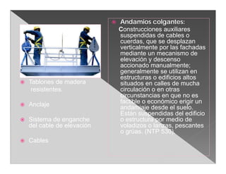    Andamios colgantes:
                                 Construcciones auxiliares
                                 suspendidas de cables o
                                 cuerdas, que se desplazan
                                 verticalmente por las fachadas
                                 mediante un mecanismo de
                                 elevación y descenso
                                 accionado manualmente;
                                 generalmente se utilizan en
                                 estructuras o edificios altos
   Tablones de madera           situados en calles de mucha
     resistentes.                circulación o en otras
                                 circunstancias en que no es
   Anclaje                      factible o económico erigir un
                                 andamiaje desde el suelo.
                                 Están suspendidas del edificio
   Sistema de enganche          o estructura por medio de
    del cable de elevación       voladizos o lanzas, pescantes
                                 o grúas. (NTP 530).
   Cables
 