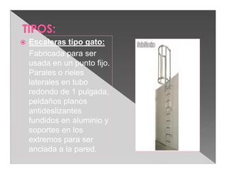   Escaleras tipo gato:
    Fabricada para ser
    usada en un punto fijo.
    Parales o rieles
    laterales en tubo
    redondo de 1 pulgada,
    peldaños planos
    antideslizantes
    fundidos en aluminio y
    soportes en los
    extremos para ser
    anclada a la pared.
 