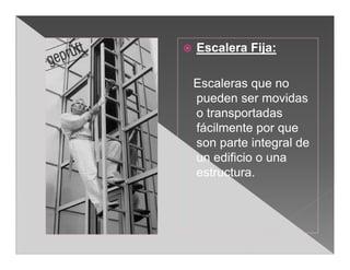    Escalera Fija:

    Escaleras que no
    pueden ser movidas
    o transportadas
    fácilmente por que
    son parte integral de
    un edificio o una
    estructura.
 
