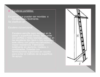    Escaleras portátiles:

Escaleras que pueden ser movidas o
   transportadas fácilmente.
Se clasifican en:

Escalera convencional:

    Escalera sencilla para recostar en la
    pared o superficies firmes, fabricadas
    con perfiles o rieles laterales usados en
    las escaleras tipo tijera o tipo extensión,
    este ultimo con patas escualizables y
    mayor resistencia. Fabricadas
    totalmente en aluminio, madera, o
    combinadas. Dotadas con
    terminaciones superiores en caucho
    para evitar el maltrato de la superficie
    de apoyo.
 