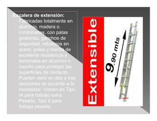 Escalera de extensión:
  Fabricadas totalmente en
  aluminio, madera o
  combinadas, con patas
  giratorias, ganchos de
  seguridad, refuerzos en
  acero, polea y manila de
  excelente resistencia y
  terminales en aluminio o
  caucho para proteger las
  superficies de contacto.
  Pueden venir en dos o tres
  secciones de acuerdo a la
  necesidad. Vienen en Tipo
  IA para trabajo extra
  Pesado, Tipo II para
  trabajo pesado.
 