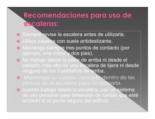    Siempre revise la escalera antes de utilizarla.
   Utilice zapatos con suela antideslizante.
   Mantenga siempre tres puntos de contacto (por
    ejemplo, una mano y dos pies).
   No trabaje desde la parte de arriba ni desde el
    peldaño más alto de una escalera de tijera ni desde
    ninguno de los 3 peldaños de arriba.
    Mantenga su cuerpo centrado dentro de las
    zancas de la escalera para no ladearla.
   cuando trabaje desde la escalera, use un sistema
    de uso personal para detención de caídas que esté
    anclado a un punto seguro del edificio.
 