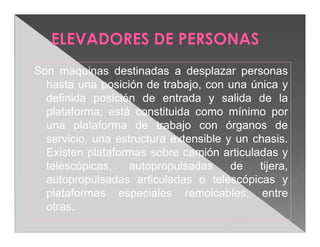 Son maquinas destinadas a desplazar personas
  hasta una posición de trabajo, con una única y
  definida posición de entrada y salida de la
  plataforma; está constituida como mínimo por
  una plataforma de trabajo con órganos de
  servicio, una estructura extensible y un chasis.
  Existen plataformas sobre camión articuladas y
  telescópicas,    autopropulsadas     de   tijera,
  autopropulsadas articuladas o telescópicas y
  plataformas especiales remolcables, entre
  otras.
 