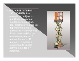 ELEVADORES DE TIJERA
   (SCISSORLIFT): Los
   elevadores de tijera o
   manlift de plataforma
   pueden ser a gasolina,
   gas, eléctricos y su uso va
   depender del área a
   trabajar. Estos elevadores
   tienen la versatilidad del
   movimiento y elevan 6
   metros, 8 metros, 12
   metros y 15 metros su
   plataforma de trabajo
   permite de 2 dos a 4
   personas.
 