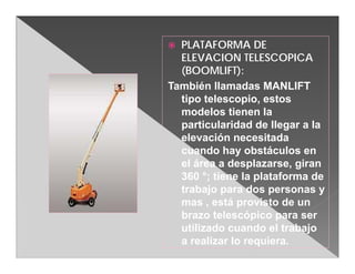  PLATAFORMA DE
  ELEVACION TELESCOPICA
  (BOOMLIFT):
También llamadas MANLIFT
  tipo telescopio, estos
  modelos tienen la
  particularidad de llegar a la
  elevación necesitada
  cuando hay obstáculos en
  el área a desplazarse, giran
  360 °; tiene la plataforma de
  trabajo para dos personas y
  mas , está provisto de un
  brazo telescópico para ser
  utilizado cuando el trabajo
  a realizar lo requiera.
 