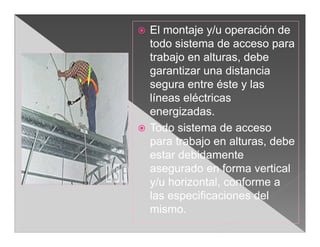    El montaje y/u operación de
    todo sistema de acceso para
    trabajo en alturas, debe
    garantizar una distancia
    segura entre éste y las
    líneas eléctricas
    energizadas.
   Todo sistema de acceso
    para trabajo en alturas, debe
    estar debidamente
    asegurado en forma vertical
    y/u horizontal, conforme a
    las especificaciones del
    mismo.
 
