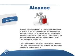 Alcance



 Nuestro software manejara el inventario de la empresa
AGROTECS A.S. donde tendremos en cuenta cuantos
animales (gallinas, peces, cerdos, etc.) nuestro cliente
administra, la dosificación de comida, compra y venta de
animales y utensilios para la creación de estructuras
como porqueriza, galpón, etc.

Dicho software está diseñado con diferentes programas
como lo son Dreamweaver, WampServer con un manejo
de lenguaje en PHP, MYSQL
 