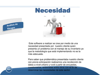 Necesidad




 Este software a realizar se crea por medio de una
necesidad presentada por nuestro cliente quien
presenta un problema con el manejo de su inventario ya
que la metodología que está implementando no es la
más adecuada.

Para saber que problemática presentaba nuestro cliente
con previa anticipación realizamos una recolección de
datos a nivel urbano y rural a partir de encuestas,
cuestionarios, entrevistas entre otros con el fin de
determinar las necesidades de este sector.
 