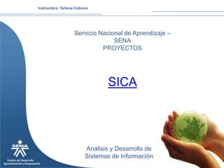 Instructora: Tatiana Cabrera




                    Servicio Nacional de Aprendizaje –
                                  SENA
                              PROYECTOS




                                  SICA




                          Análisis y Desarrollo de
                          Sistemas de Información
 