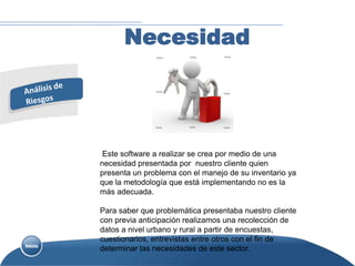 Necesidad




 Este software a realizar se crea por medio de una
necesidad presentada por nuestro cliente quien
presenta un problema con el manejo de su inventario ya
que la metodología que está implementando no es la
más adecuada.

Para saber que problemática presentaba nuestro cliente
con previa anticipación realizamos una recolección de
datos a nivel urbano y rural a partir de encuestas,
cuestionarios, entrevistas entre otros con el fin de
determinar las necesidades de este sector.
 