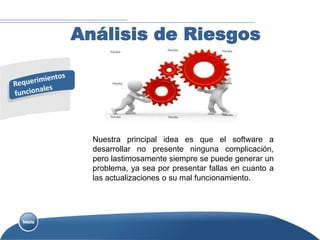 Análisis de Riesgos




  Nuestra principal idea es que el software a
  desarrollar no presente ninguna complicación,
  pero lastimosamente siempre se puede generar un
  problema, ya sea por presentar fallas en cuanto a
  las actualizaciones o su mal funcionamiento.
 