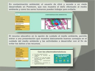 En contaminación ambiental, el usuario da click y accede a un viedo
desarrollado en Powtoom, que nos muestra el daño efectuado al medio
ambiente y como los seres humanos pueden trabajar para evitarlo.
El recurso educativo en la opción de cuidado al medio ambiente, permite
entrar a una presentación que muestra básicamente buenos consejos en el
cuidado del medio ambiente y las actividades a desarrollar con el fin de
evitar los daños a los recursos.
 