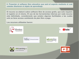 6. Presentar el software libre educativo que será el soporte mediante el cual
ustedes diseñaran el objeto de aprendizaje.
El recurso se elaboró sobre software libre de acceso gratis, que solo requiere
el registro en el mismo. El uso de las herramientas internas por cada recurso
esta delimitado, considerando que existen algunas facilidades a las cuales
solo se tiene acceso cambiando de plan libre a pago.
Los recursos utilizados fueron:
 