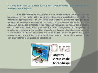 7. Describan las características y las posibilidades que brinda en el
aprendizaje a lograr.
Las Herramientas escogidas en la construcción del OVA, buscan
incorporar en un solo sitio, recursos didacticos construidos a partir de
diferentes aplicaciones. El OVA tiene incorporados elementos que permiten
abordar el problema establecido a partir de contenidos específicos de la
situación del medio ambiente y los recursos naturales, un video del problema
en un entorno real, una presentación con fotografias e imágenes de
problemas vigentes y las posibles soluciones, juegos didacticos que acercan
al estudiante al diario acontecer de la sociedad frente al problema y una
presentación de carácter motivacional que genera conciencia y compromiso
con el problema y las posibles soluciones.
 