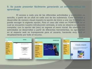 9. Se puede presentar fácilmente generando un entorno virtual de
aprendizaje
El acceso a cada una de las diferentes actividades y contenidos es
sencillo, a partir de un click en cada uno de los submenús. Cada actividad a
desarrollar de manera visual muestra la opción de inicio y una vez finalizada se
puede escoger la sigiente opción. Para el caso del video en POWTOON en el
cual se encuentra nuestra introducción animada, si esta se observa en pantalla
completa; con la opción del (esc) se regresa al menú inicial. No obstante las
actividades se desarrollan a partir de diferentes herramientas, su agrupación
en el espacio web es transparente para el usuario, haciendo muy fácil el
desplazamiento por todo el recurso.
 