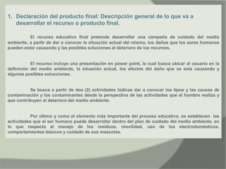 1. Declaración del producto final: Descripción general de lo que va a
desarrollar el recurso o producto final.
El recurso educativo final pretende desarrollar una campaña de cuidado del medio
ambiente, a partir de dar a conocer la situación actual del mismo, los daños que los seres humanos
pueden estar causando y las posibles soluciones al deterioro de los recursos.
El recurso incluye una presentación en power point, la cual busca ubicar al usuario en la
definición del medio ambiente, la situación actual, los efectos del daño que se esta causando y
algunas posibles solucciones.
Se busca a partir de dos (2) actividades lúdicas dar a conocer los tipos y las causas de
contaminación y los contaminantes desde la perspectiva de las actividades que el hombre realiza y
que contribuyen al deterioro del medio ambiente.
Por último y como el elemento más importante del proceso educativo, se establecen las
actividades que el ser humano puede desarrollar dentro del plan de cuidado del medio ambiente, en
lo que respecta al manejo de los residuos, movilidad, uso de los electrodomésticos,
comportamientos básicos y cuidado de sus mascotas.
 