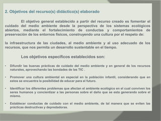 2. Objetivos del recurso(s) didáctico(s) elaborado
El objetivo general establecido a partir del recurso creado es fomentar el
cuidado del medio ambiente desde la perspectiva de los sistemas ecológicos
abiertos, mediante el fortalecimiento de conductas y comportamientos de
preservación de los entornos físicos, construyendo una cultura por el respeto de:
la infraestructura de las ciudades, al medio ambiente y al uso adecuado de los
recursos, que nos permita un desarrollo sustentable en el tiempo.
Los objetivos específicos establecidos son:
• Difundir las buenas prácticas de cuidado del medio ambiente y en general de los recursos
naturales, aprovechando las bondades de las TIC .
• Promover una cultura ambiental en especial en la población infantil, considerando que en
estos se encuentra la posibilidad de educar para el futuro.
• Identificar los diferentes problemas que afectan el ambiente ecológico en el cual conviven los
seres humanos y concientizar a las personas sobre el daño que se esta generando sobre el
mismo.
• Establecer conductas de cuidado con el medio ambiente, de tal manera que se eviten las
prácticas destructivas y depredadoras.
 