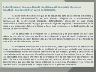 3. Justificación: para que tipo de problema está destinado el recurso
didáctico, quienes podrían verse beneficiados.
El daño al medio ambiente que en la actualidad esta ocacionando el hombre y
las formas de industrialización, se esta viendo reflejado en la contaminación,
destrucción de la diversidad biológica, deforestación, emisiones de gas efecto
invernadero e insuficiencia de agua potable en algunas regiones, calentamiento de la
tierra y un irreparable daño a la fauna y flora, que terminará en la destrucción de los
medios de sobrevivencia.
En la actualidad la condición de la humanidad y la percepción de que solo
existe lo que afecte nuestros sentidos, esta llevando a que el medio ambiente y los
entornos naturales se esten destruyendo por el afan del enriquecimiento y por la falta de
educación en el cuidado del mismo.
El constante deterioro de nuestro entorno, estaría justificando el esfuerzo de
crear un recurso educativo dentro de un ambiente virtual de aprendizaje, que promueva
la concientización de los individuos indiferente de sus edades, genero o ubicación; en
como diariamente se destruye el medio ambiente y que es importante hacer un alto en
las conductas que vayan encontra de la preservación de los recursos generadores de
vida. Se hace un enfasis en la aplicación del recurso didactico en población joven,
considerando que en ellos las malas prácticas no estan muy afianzadas y su forma de
pensar crítica, nos permitiría un mayor impacto en el proceso educativo.
 