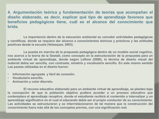 4. Argumentación teórica y fundamentación de teorías que acompañan el
diseño elaborado, es decir, explicar qué tipo de aprendizaje favorece que
beneficios pedagógicos tiene, cuál es el alcance del conocimiento que
brida.
La importancia dentro de la educación ambiental es concebir actividades pedagógicas
y científicas, donde se requiera dar alcance a conocimientos teóricos y prácticos y las actitudes
positivas desde la escuela (Velasquez, 2003).
La puesta en marcha de la propuesta pedagógica dentro de un modelo social cogntivo,
nos acercó a la teoría de la Gestalt, como concepto en la estructuración de la propuesta para un
ambiente virtual de aprendizaje, donde según Leflore (2000), la técnica de diseño visual del
material debía ser sencilla, con contraste, simetría y vocabulario sencillo. En este mismo sentido
Las pautas utilizadas en el diseño fueron:
• Información agrupada y fácil de conexión.
• Vocabulario sencillo.
• Animación y color discreto.
El recurso educativo eleborado para un ambiente virtual de aprendizaje, se planteo bajo
la concepción de que la población objetivo pudiera acceder a un proceso educativo que
contemplara el aprendizaje receptivo, donde el estudiante recibirá el contenido a internalizar y un
aprendizaje significativo en el cual el educando debía ser el propio conductor de su conocimiento.
Las actividades se estructuraron y se interrrelacionaron de tal manera que la construcción del
conocimiento fuera más allá de los conceptos previos, con una significación real.
 