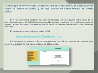 5. Para qué entorno virtual de aprendizaje está destinado, es decir explicar
cómo se puede visualizar y en qué campo de conocimiento se puede
aplicar.
El recurso educativo consolidado se puede visualizar como una página web a través de un
link, donde el usuario es dirigido directamente. No requiere registro ni claves asignadas para su
ingreso. Maneja un menú, que permite que el individuo acceda directamente a las diferentes
opciones.
El ingreso al recurso se hace a través del lik
https://softwareeducativo1.000webhostapp.com/
Inicialmente se accede a la una ventana en la cual se muestra la portada, que
incluye los datos de los desarrolladores del recurso.
 