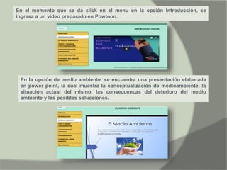 En el momento que se da click en el menu en la opción Introducción, se
ingresa a un video preparado en Powtoon.
En la opción de medio ambiente, se encuentra una presentación elaborada
en power point, la cual muestra la conceptualización de medioambiente, la
situación actual del mismo, las consecuencas del deterioro del medio
ambiente y las posibles solucciones.
 