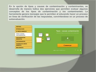 En la opción de tipos y causas de contaminación y contaminantes, se
desarrolla de manera lúdica dos ejercicios que permiten evaluar algunos
conceptos de los tipos de contaminación y los contaminantes. La
herramienta genera mensajes que le permiten al educando hacer un proceso
en línea de verificación de las respuestas, convirtiendose en un proceso de
autoevaluación.
 