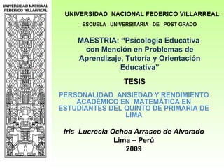MAESTRIA: “Psicología Educativa
con Mención en Problemas de
Aprendizaje, Tutoría y Orientación
Educativa”
PERSONALIDAD ANSIEDAD Y RENDIMIENTO
ACADÉMICO EN MATEMÁTICA EN
ESTUDIANTES DEL QUINTO DE PRIMARIA DE
LIMA
Iris Lucrecia Ochoa Arrasco de Alvarado
Lima – Perú
2009
UNIVERSIDAD NACIONAL FEDERICO VILLARREAL
ESCUELA UNIVERSITARIA DE POST GRADO
TESIS
 