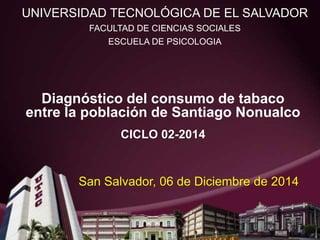 Diagnóstico del consumo de tabaco
entre la población de Santiago Nonualco
CICLO 02-2014
UNIVERSIDAD TECNOLÓGICA DE EL SALVADOR
FACULTAD DE CIENCIAS SOCIALES
ESCUELA DE PSICOLOGIA
San Salvador, 06 de Diciembre de 2014
 
