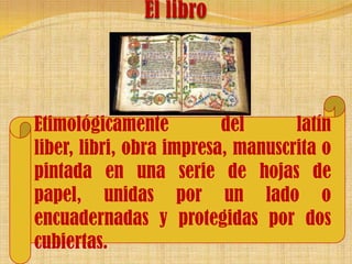 El libro Etimológicamente del latín liber, libri, obra impresa, manuscrita o pintada en una serie de hojas de papel, unidas por un lado o encuadernadas y protegidas por dos cubiertas.  