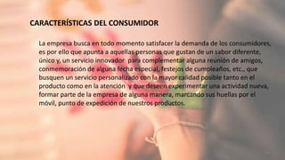 CARACTERÍSTICAS DEL CONSUMIDOR
20
La empresa busca en todo momento satisfacer la demanda de los consumidores,
es por ello que apunta a aquellas personas que gustan de un sabor diferente,
único y, un servicio innovador para complementar alguna reunión de amigos,
conmemoración de alguna fecha especial, festejos de cumpleaños, etc., que
busquen un servicio personalizado con la mayor calidad posible tanto en el
producto como en la atención y que deseen experimentar una actividad nueva,
formar parte de la empresa de alguna manera, marcando sus huellas por el
móvil, punto de expedición de nuestros productos.
 