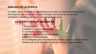 ANÁLISIS DE LA OFERTA
La oferta estará diseñada en dependencia de todos los datos recabados en la
investigación. Sin dudas es una gran ventaja incursionar en un mercado
insatisfecho donde no se cuenta con competencia local.
LA OFERTA ESTARÁ BASADA EN:
1-Precios justos,
2-Calidad e higiene garantizada,
3- Constante innovación, y
4-Materias primas de primera calidad
5-Servicios Personalizado
6- Un fotógrafo para inmortalizar el proceso que nos acerca más al
clientes que el de dejar sus hullas por el móvil de la empresa.
21
 