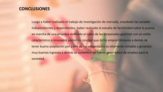 CONCLUSIONES
36
Luego a haber realizado el trabajo de investigación de mercado, estudiado las variable
independientes y dependientes, haber realizado el estudio de factibilidad sobre la puesta
en marcha de una empresa dedicada al rubro de las empanadas gourmet con un estilo
característico e innovador podemos concluir que dicho emprendimiento a demás de
tener buena aceptación por parte de los encuestados es altamente rentable y generara
muy buenos ingresos a demás se convertirá en fuente generadora de empleo para la
sociedad.
 