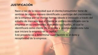 JUSTIFICACIÓN
6
Nace a raíz de la necesidad que el cliente/consumidor tiene de
sentirse de alguna manera identificado y participe del crecimiento
de la empresa por tal motivo hemos ideado e innovado a través del
estudio de mercado que el cliente se sintiera identificado con la
empresa en su crecimiento marcando sus huellas, el cual lo
identificará como cliente de la misma y, acompañando esta ruta
que iniciara la empresa en la capital.
Este proyecto va a determinar cuan factible es el éxito y
receptividad de la empresa.
 