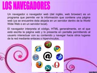 Un navegador o navegador web (del inglés, web browser) es un
programa que permite ver la información que contiene una página
web (ya se encuentre ésta alojada en un servidor dentro de la World
Wide Web o en un servidor local).
El navegador interpreta el código, HTML generalmente, en el que
está escrita la página web y lo presenta en pantalla permitiendo al
usuario interactuar con su contenido y navegar hacia otros lugares
de la red mediante enlaces o hipervínculos.
 