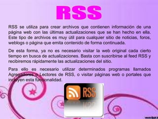 RSS se utiliza para crear archivos que contienen información de una
página web con las últimas actualizaciones que se han hecho en ella.
Este tipo de archivos es muy útil para cualquier sitio de noticias, foros,
weblogs o página que emita contenido de forma continuada.
De esta forma, ya no es necesario visitar la web original cada cierto
tiempo en busca de actualizaciones. Basta con suscribirse al feed RSS y
recibiremos rápidamente las actualizaciones del sitio.
Para ello es necesario utilizar determinados programas llamados
Agregadores o Lectores de RSS, o visitar páginas web o portales que
incluyen esta funcionalidad.
 