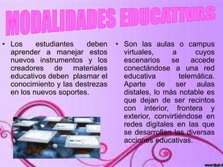 • Los estudiantes deben
aprender a manejar estos
nuevos instrumentos y los
creadores de materiales
educativos deben plasmar el
conocimiento y las destrezas
en los nuevos soportes.
• Son las aulas o campus
virtuales, a cuyos
escenarios se accede
conectándose a una red
educativa telemática.
Aparte de ser aulas
distales, lo más notable es
que dejan de ser recintos
con interior, frontera y
exterior, convirtiéndose en
redes digitales en las que
se desarrollan las diversas
acciones educativas.
 