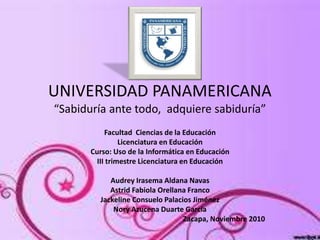 UNIVERSIDAD PANAMERICANA
“Sabiduría ante todo, adquiere sabiduría”
Facultad Ciencias de la Educación
Licenciatura en Educación
Curso: Uso de la Informática en Educación
III trimestre Licenciatura en Educación
Audrey Irasema Aldana Navas
Astrid Fabiola Orellana Franco
Jackeline Consuelo Palacios Jiménez
Nory Azucena Duarte García
Zacapa, Noviembre 2010
 