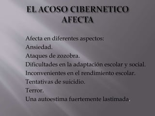 Afecta en diferentes aspectos: 
Ansiedad. 
Ataques de zozobra. 
Dificultades en la adaptación escolar y social. 
Inconvenientes en el rendimiento escolar. 
Tentativas de suicidio. 
Terror. 
Una autoestima fuertemente lastimada. 
 
