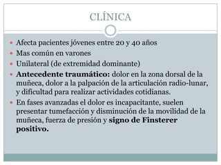 CLÍNICA

 Afecta pacientes jóvenes entre 20 y 40 años
 Mas común en varones
 Unilateral (de extremidad dominante)
 Antecedente traumático: dolor en la zona dorsal de la
  muñeca, dolor a la palpación de la articulación radio-lunar,
  y dificultad para realizar actividades cotidianas.
 En fases avanzadas el dolor es incapacitante, suelen
  presentar tumefacción y disminución de la movilidad de la
  muñeca, fuerza de presión y signo de Finsterer
  positivo.
 