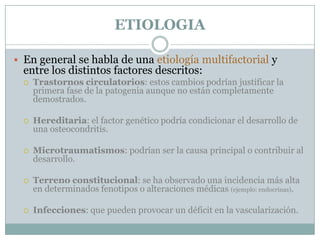 ETIOLOGIA

 En general se habla de una etiología multifactorial y
  entre los distintos factores descritos:
     Trastornos circulatorios: estos cambios podrían justificar la
      primera fase de la patogenia aunque no están completamente
      demostrados.

     Hereditaria: el factor genético podría condicionar el desarrollo de
      una osteocondritis.

     Microtraumatismos: podrían ser la causa principal o contribuir al
      desarrollo.

     Terreno constitucional: se ha observado una incidencia más alta
      en determinados fenotipos o alteraciones médicas (ejemplo: endocrinas).

     Infecciones: que pueden provocar un déficit en la vascularización.
 
