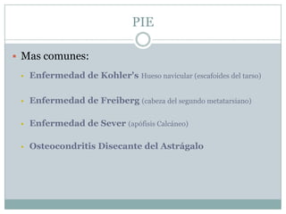 PIE

 Mas comunes:

    Enfermedad de Kohler's Hueso navicular (escafoides del tarso)

    Enfermedad de Freiberg (cabeza del segundo metatarsiano)

    Enfermedad de Sever (apófisis Calcáneo)

    Osteocondritis Disecante del Astrágalo
 