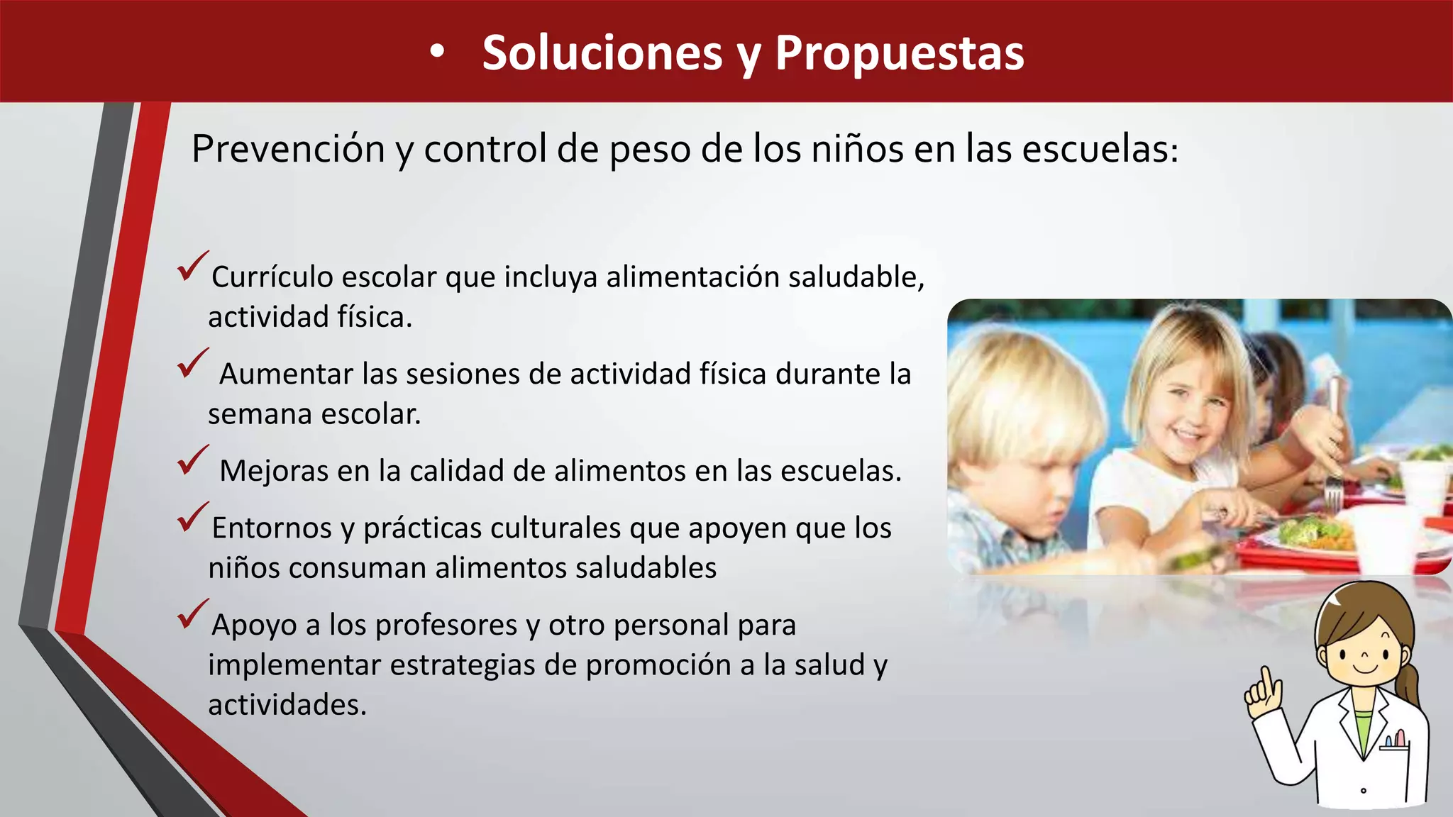 Prevención y control de peso de los niños en las escuelas:
Currículo escolar que incluya alimentación saludable,
actividad física.
 Aumentar las sesiones de actividad física durante la
semana escolar.
 Mejoras en la calidad de alimentos en las escuelas.
Entornos y prácticas culturales que apoyen que los
niños consuman alimentos saludables
Apoyo a los profesores y otro personal para
implementar estrategias de promoción a la salud y
actividades.
• Soluciones y Propuestas
 