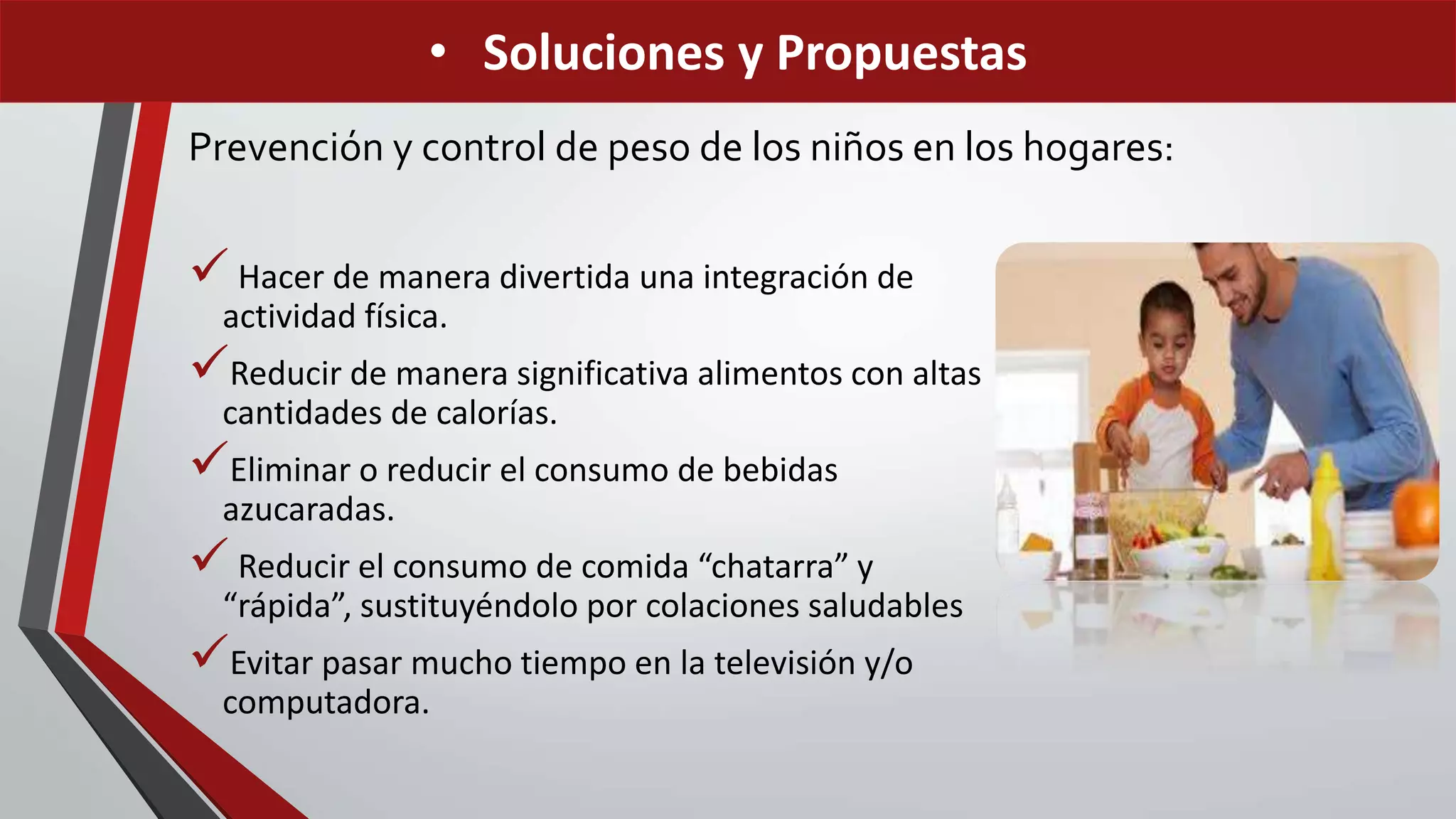 Prevención y control de peso de los niños en los hogares:
 Hacer de manera divertida una integración de
actividad física.
Reducir de manera significativa alimentos con altas
cantidades de calorías.
Eliminar o reducir el consumo de bebidas
azucaradas.
 Reducir el consumo de comida “chatarra” y
“rápida”, sustituyéndolo por colaciones saludables
Evitar pasar mucho tiempo en la televisión y/o
computadora.
• Soluciones y Propuestas
 